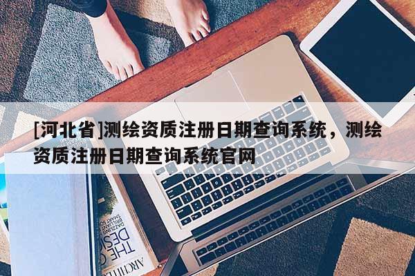[河北省]測繪資質注冊日期查詢系統(tǒng)，測繪資質注冊日期查詢系統(tǒng)官網(wǎng)