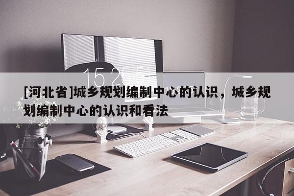 [河北省]城鄉(xiāng)規(guī)劃編制中心的認識，城鄉(xiāng)規(guī)劃編制中心的認識和看法