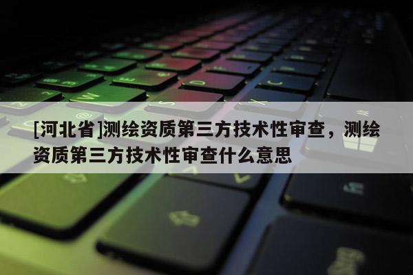[河北省]測繪資質(zhì)第三方技術(shù)性審查，測繪資質(zhì)第三方技術(shù)性審查什么意思