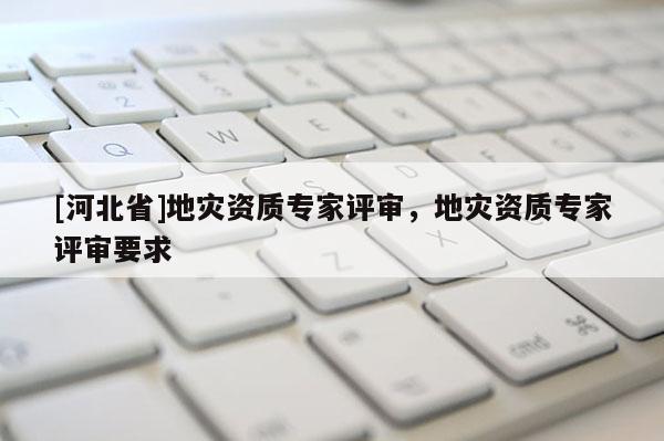 [河北省]地災(zāi)資質(zhì)專家評(píng)審，地災(zāi)資質(zhì)專家評(píng)審要求