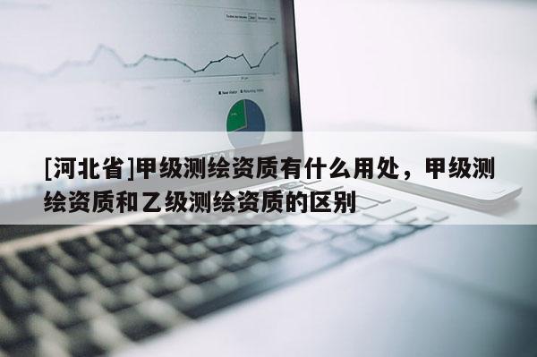 [河北省]甲級測繪資質(zhì)有什么用處，甲級測繪資質(zhì)和乙級測繪資質(zhì)的區(qū)別