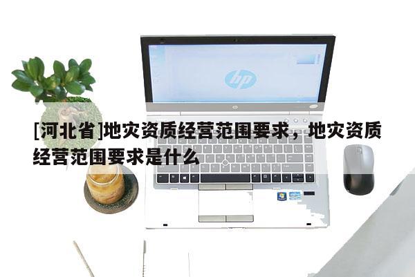 [河北省]地災資質(zhì)經(jīng)營范圍要求，地災資質(zhì)經(jīng)營范圍要求是什么