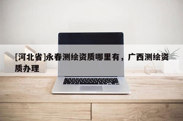 [河北省]永春測(cè)繪資質(zhì)哪里有，廣西測(cè)繪資質(zhì)辦理