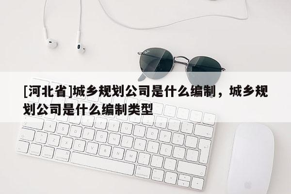 [河北省]城鄉(xiāng)規(guī)劃公司是什么編制，城鄉(xiāng)規(guī)劃公司是什么編制類型