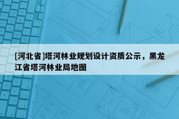 [河北省]塔河林業(yè)規(guī)劃設(shè)計資質(zhì)公示，黑龍江省塔河林業(yè)局地圖