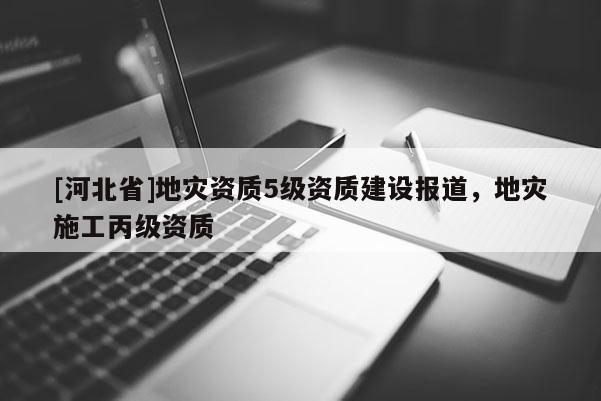 [河北省]地災(zāi)資質(zhì)5級(jí)資質(zhì)建設(shè)報(bào)道，地災(zāi)施工丙級(jí)資質(zhì)