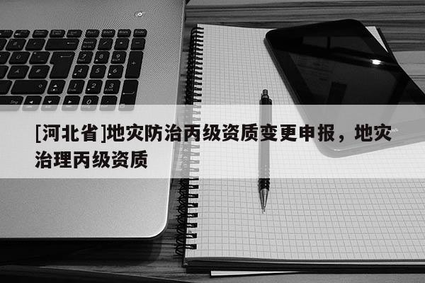 [河北省]地災(zāi)防治丙級資質(zhì)變更申報，地災(zāi)治理丙級資質(zhì)