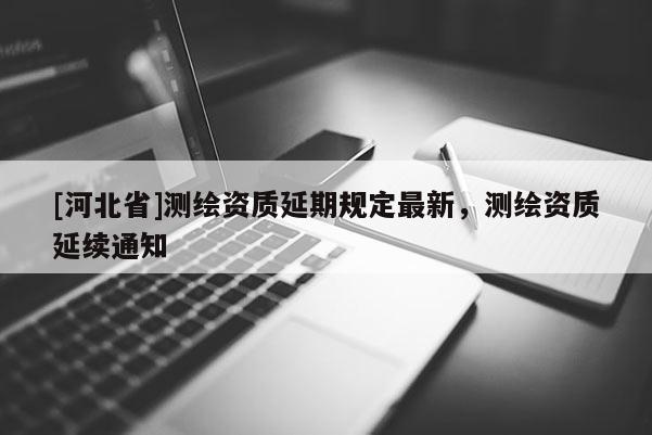 [河北省]測繪資質(zhì)延期規(guī)定最新，測繪資質(zhì)延續(xù)通知