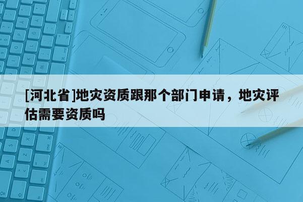 [河北省]地災(zāi)資質(zhì)跟那個部門申請，地災(zāi)評估需要資質(zhì)嗎