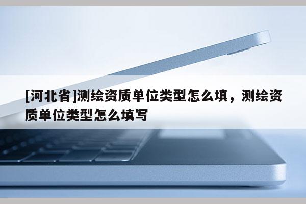 [河北省]測(cè)繪資質(zhì)單位類型怎么填，測(cè)繪資質(zhì)單位類型怎么填寫