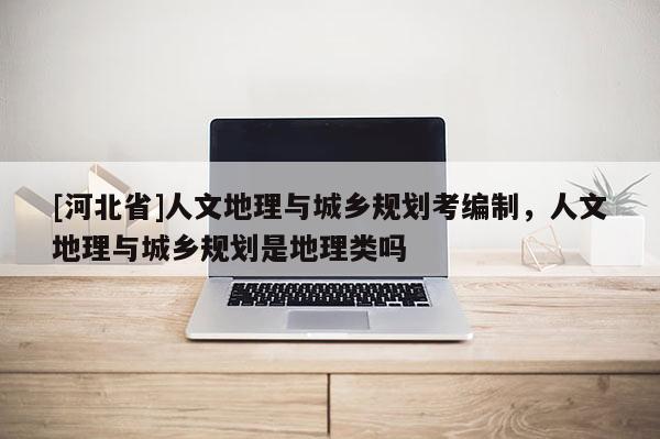 [河北省]人文地理與城鄉(xiāng)規(guī)劃考編制，人文地理與城鄉(xiāng)規(guī)劃是地理類嗎