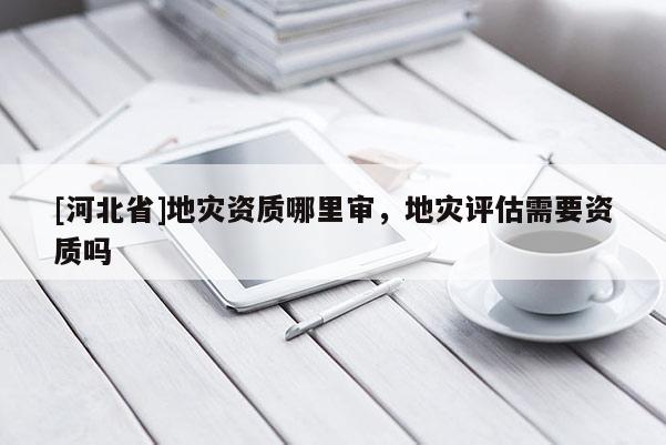 [河北省]地災(zāi)資質(zhì)哪里審，地災(zāi)評(píng)估需要資質(zhì)嗎