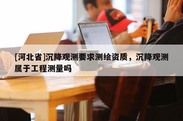 [河北省]沉降觀測要求測繪資質，沉降觀測屬于工程測量嗎