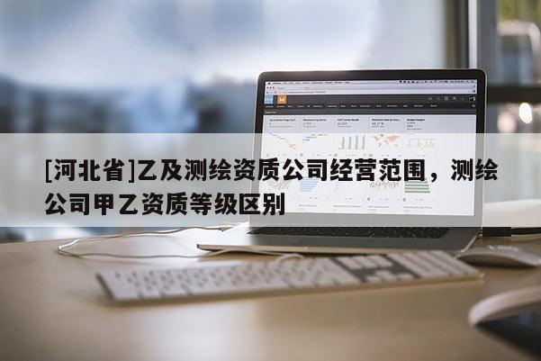 [河北省]乙及測繪資質(zhì)公司經(jīng)營范圍，測繪公司甲乙資質(zhì)等級區(qū)別