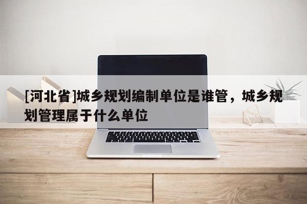 [河北省]城鄉(xiāng)規(guī)劃編制單位是誰管，城鄉(xiāng)規(guī)劃管理屬于什么單位