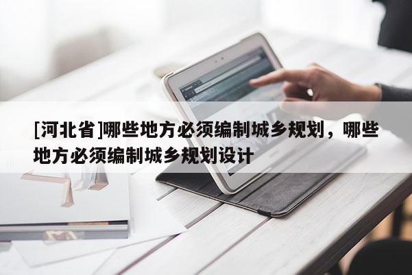[河北省]哪些地方必須編制城鄉(xiāng)規(guī)劃，哪些地方必須編制城鄉(xiāng)規(guī)劃設(shè)計(jì)