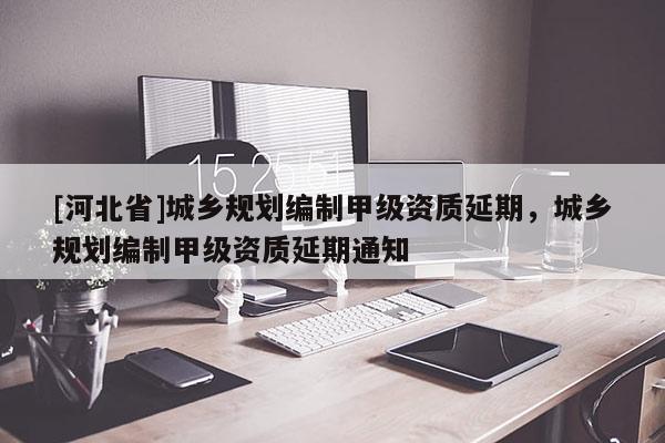 [河北省]城鄉(xiāng)規(guī)劃編制甲級資質(zhì)延期，城鄉(xiāng)規(guī)劃編制甲級資質(zhì)延期通知