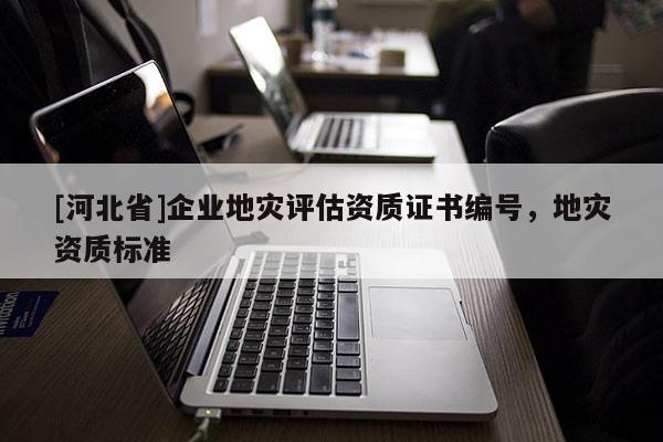 [河北省]企業(yè)地災(zāi)評估資質(zhì)證書編號，地災(zāi)資質(zhì)標(biāo)準(zhǔn)