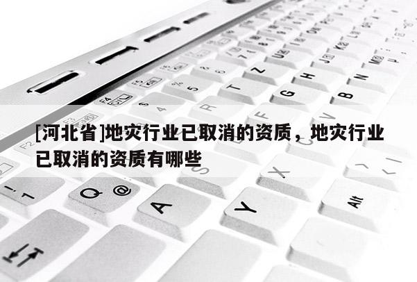 [河北省]地災(zāi)行業(yè)已取消的資質(zhì)，地災(zāi)行業(yè)已取消的資質(zhì)有哪些
