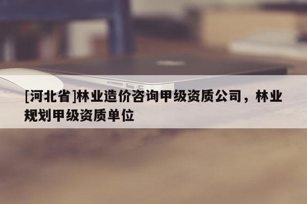 [河北省]林業(yè)造價(jià)咨詢甲級(jí)資質(zhì)公司，林業(yè)規(guī)劃甲級(jí)資質(zhì)單位