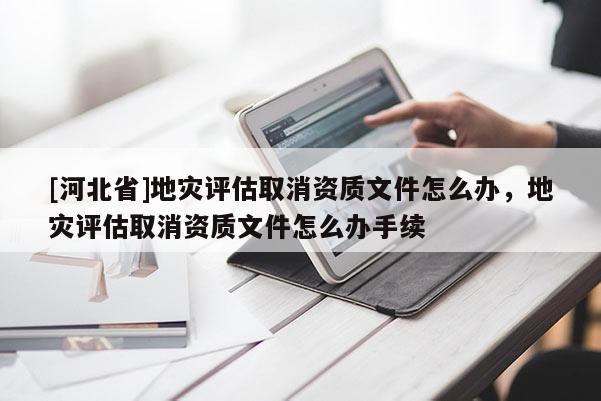 [河北省]地災(zāi)評估取消資質(zhì)文件怎么辦，地災(zāi)評估取消資質(zhì)文件怎么辦手續(xù)