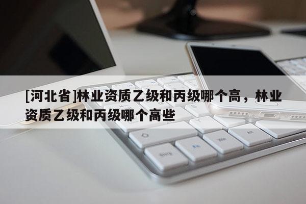 [河北省]林業(yè)資質(zhì)乙級(jí)和丙級(jí)哪個(gè)高，林業(yè)資質(zhì)乙級(jí)和丙級(jí)哪個(gè)高些