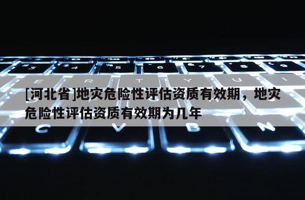 [河北省]地災(zāi)危險性評估資質(zhì)有效期，地災(zāi)危險性評估資質(zhì)有效期為幾年