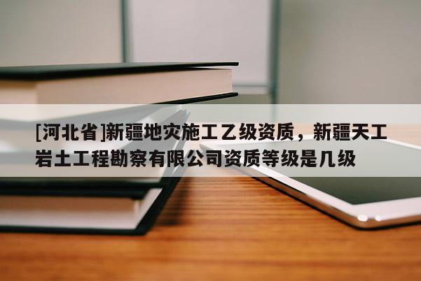 [河北省]新疆地災(zāi)施工乙級資質(zhì)，新疆天工巖土工程勘察有限公司資質(zhì)等級是幾級