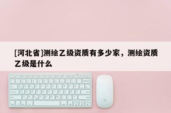 [河北省]測(cè)繪乙級(jí)資質(zhì)有多少家，測(cè)繪資質(zhì)乙級(jí)是什么