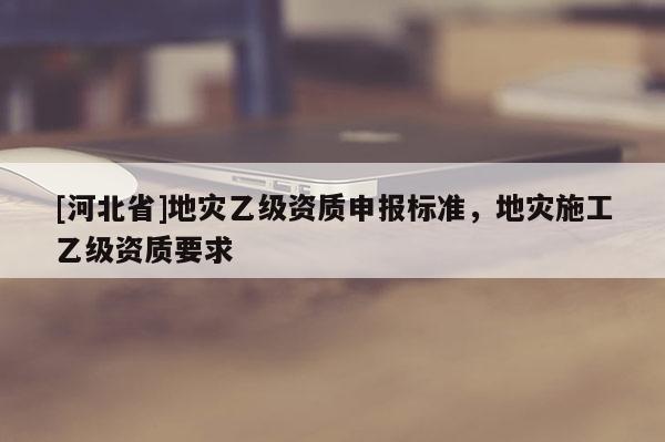 [河北省]地災(zāi)乙級(jí)資質(zhì)申報(bào)標(biāo)準(zhǔn)，地災(zāi)施工乙級(jí)資質(zhì)要求