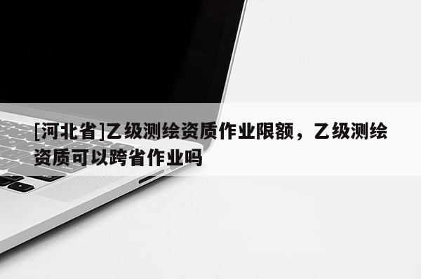 [河北省]乙級測繪資質作業(yè)限額，乙級測繪資質可以跨省作業(yè)嗎