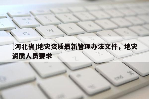 [河北省]地災(zāi)資質(zhì)最新管理辦法文件，地災(zāi)資質(zhì)人員要求