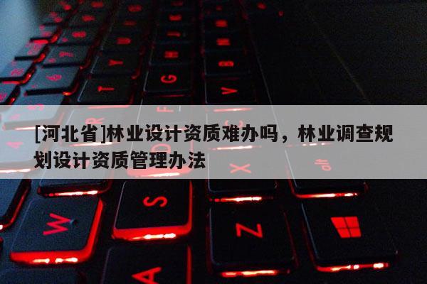 [河北省]林業(yè)設(shè)計資質(zhì)難辦嗎，林業(yè)調(diào)查規(guī)劃設(shè)計資質(zhì)管理辦法
