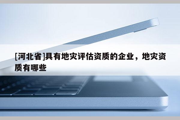 [河北省]具有地災(zāi)評估資質(zhì)的企業(yè)，地災(zāi)資質(zhì)有哪些