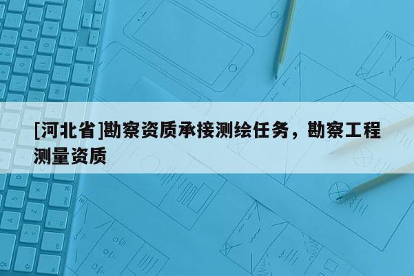 [河北省]勘察資質(zhì)承接測(cè)繪任務(wù)，勘察工程測(cè)量資質(zhì)