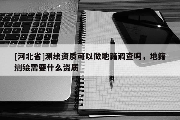 [河北省]測(cè)繪資質(zhì)可以做地籍調(diào)查嗎，地籍測(cè)繪需要什么資質(zhì)