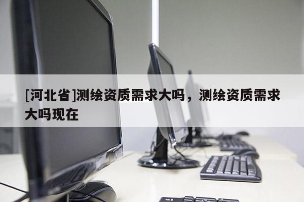 [河北省]測繪資質(zhì)需求大嗎，測繪資質(zhì)需求大嗎現(xiàn)在