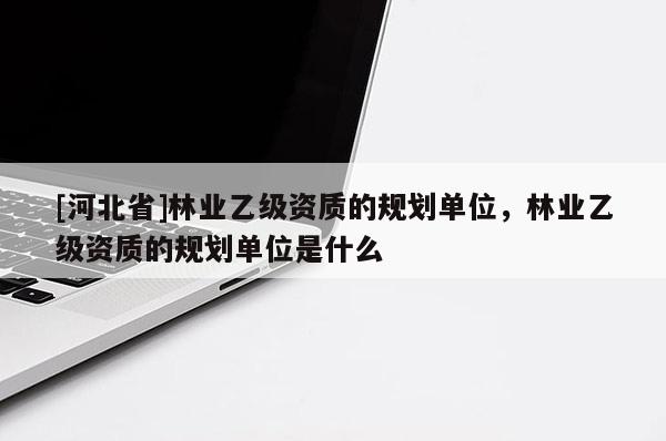 [河北省]林業(yè)乙級(jí)資質(zhì)的規(guī)劃單位，林業(yè)乙級(jí)資質(zhì)的規(guī)劃單位是什么