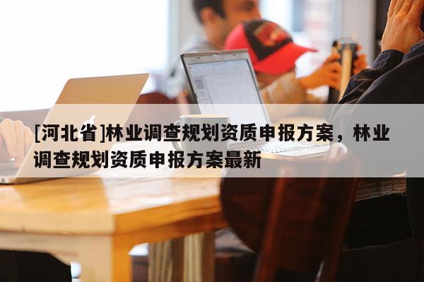 [河北省]林業(yè)調(diào)查規(guī)劃資質(zhì)申報(bào)方案，林業(yè)調(diào)查規(guī)劃資質(zhì)申報(bào)方案最新
