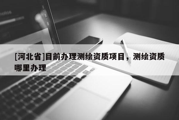 [河北省]目前辦理測(cè)繪資質(zhì)項(xiàng)目，測(cè)繪資質(zhì)哪里辦理
