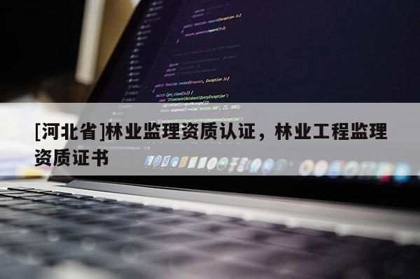 [河北省]林業(yè)監(jiān)理資質(zhì)認(rèn)證，林業(yè)工程監(jiān)理資質(zhì)證書