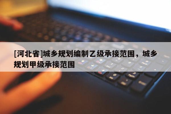 [河北省]城鄉(xiāng)規(guī)劃編制乙級承接范圍，城鄉(xiāng)規(guī)劃甲級承接范圍