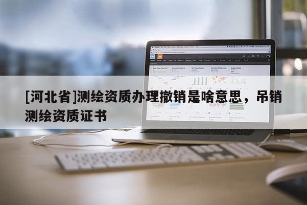 [河北省]測繪資質(zhì)辦理撤銷是啥意思，吊銷測繪資質(zhì)證書