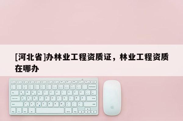 [河北省]辦林業(yè)工程資質(zhì)證，林業(yè)工程資質(zhì)在哪辦