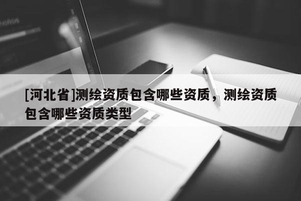 [河北省]測繪資質(zhì)包含哪些資質(zhì)，測繪資質(zhì)包含哪些資質(zhì)類型