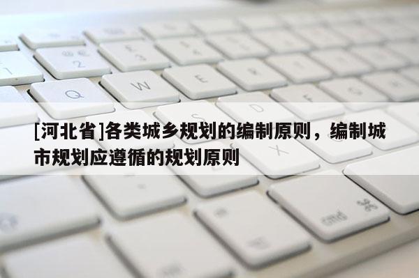 [河北省]各類城鄉(xiāng)規(guī)劃的編制原則，編制城市規(guī)劃應(yīng)遵循的規(guī)劃原則