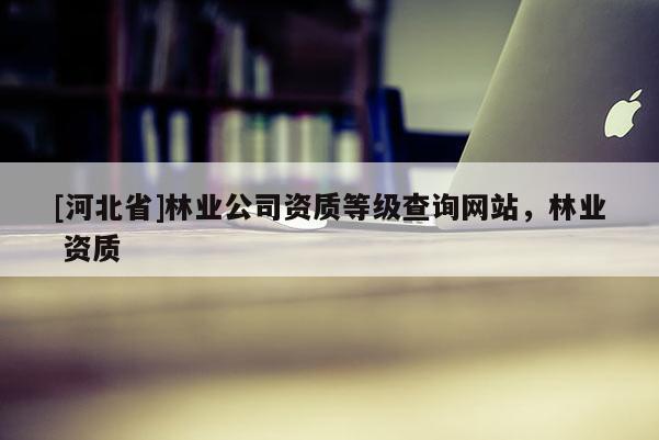 [河北省]林業(yè)公司資質(zhì)等級查詢網(wǎng)站，林業(yè) 資質(zhì)