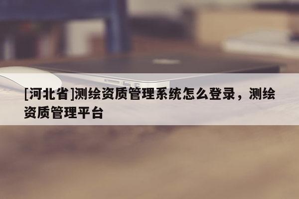 [河北省]測(cè)繪資質(zhì)管理系統(tǒng)怎么登錄，測(cè)繪資質(zhì)管理平臺(tái)