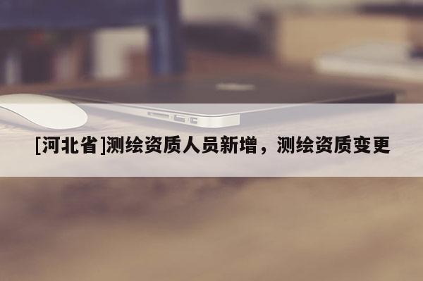 [河北省]測(cè)繪資質(zhì)人員新增，測(cè)繪資質(zhì)變更