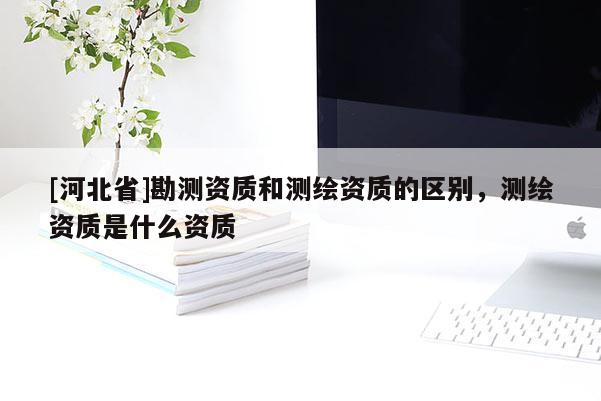 [河北省]勘測資質和測繪資質的區(qū)別，測繪資質是什么資質